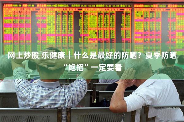 网上炒股 乐健康｜什么是最好的防晒？夏季防晒“绝招”一定要看
