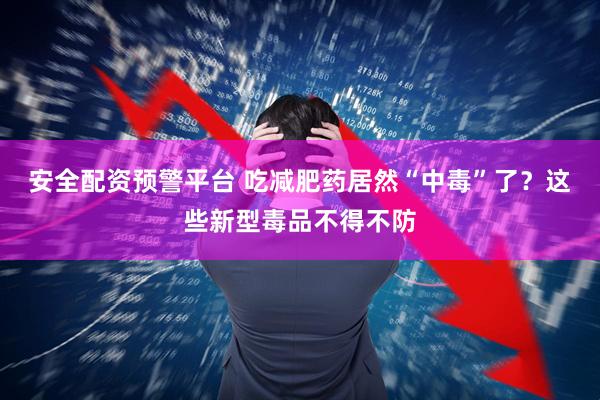 安全配资预警平台 吃减肥药居然“中毒”了？这些新型毒品不得不防