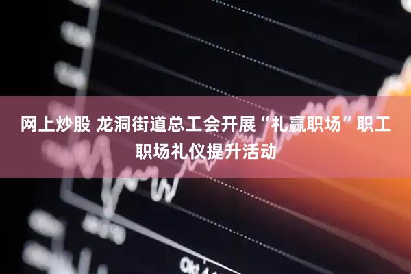 网上炒股 龙洞街道总工会开展“礼赢职场”职工职场礼仪提升活动