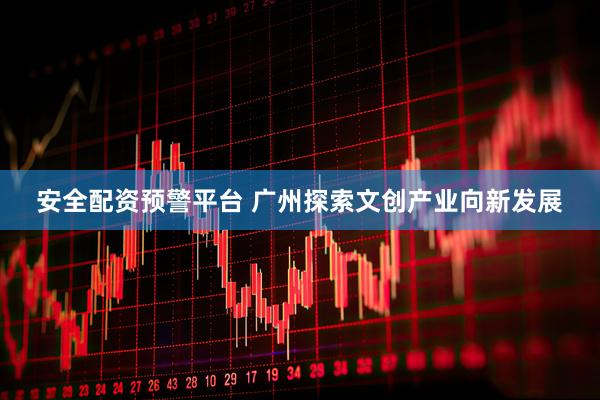 安全配资预警平台 广州探索文创产业向新发展