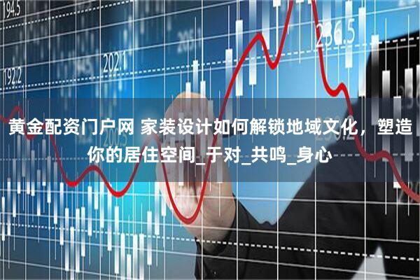 黄金配资门户网 家装设计如何解锁地域文化，塑造你的居住空间_于对_共鸣_身心