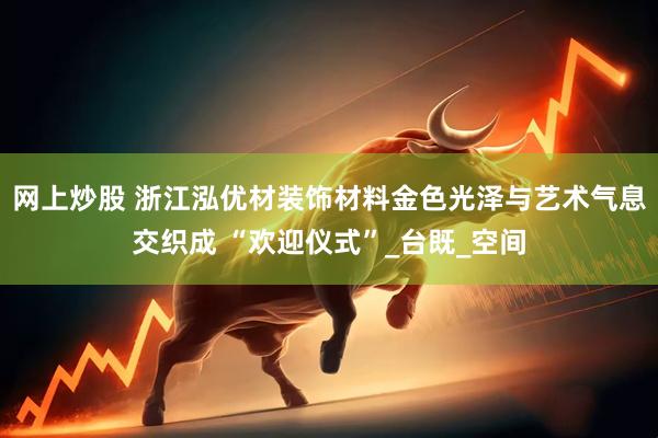 网上炒股 浙江泓优材装饰材料金色光泽与艺术气息交织成 “欢迎仪式”_台既_空间