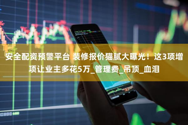 安全配资预警平台 装修报价猫腻大曝光！这3项增项让业主多花5万_管理费_吊顶_血泪