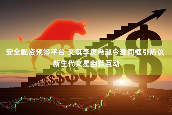 安全配资预警平台 文淇李庚希赵今麦同框引热议 新生代女星幽默互动