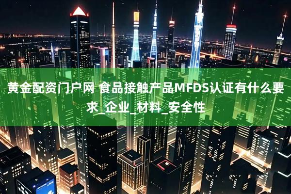 黄金配资门户网 食品接触产品MFDS认证有什么要求_企业_材料_安全性