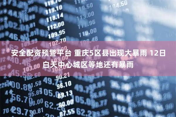 安全配资预警平台 重庆5区县出现大暴雨 12日白天中心城区等地还有暴雨