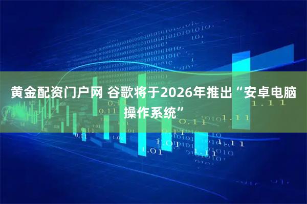黄金配资门户网 谷歌将于2026年推出“安卓电脑操作系统”