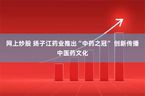 网上炒股 扬子江药业推出“中药之冠” 创新传播中医药文化
