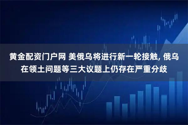 黄金配资门户网 美俄乌将进行新一轮接触, 俄乌在领土问题等三大议题上仍存在严重分歧
