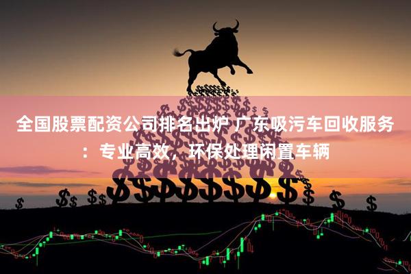 全国股票配资公司排名出炉 广东吸污车回收服务：专业高效，环保处理闲置车辆