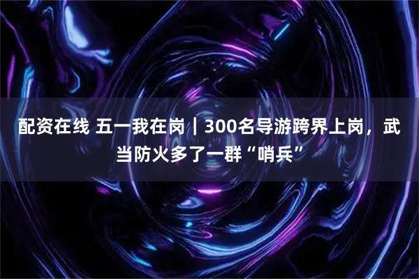配资在线 五一我在岗｜300名导游跨界上岗，武当防火多了一群“哨兵”