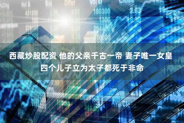 西藏炒股配资 他的父亲千古一帝 妻子唯一女皇 四个儿子立为太子都死于非命