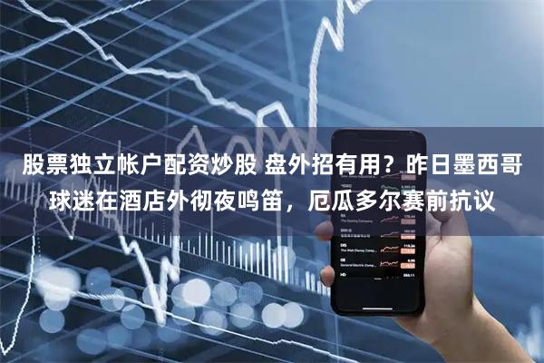 股票独立帐户配资炒股 盘外招有用？昨日墨西哥球迷在酒店外彻夜鸣笛，厄瓜多尔赛前抗议