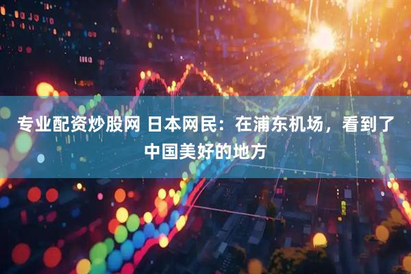 专业配资炒股网 日本网民：在浦东机场，看到了中国美好的地方
