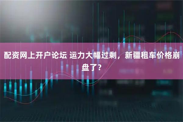 配资网上开户论坛 运力大幅过剩，新疆租车价格崩盘了？