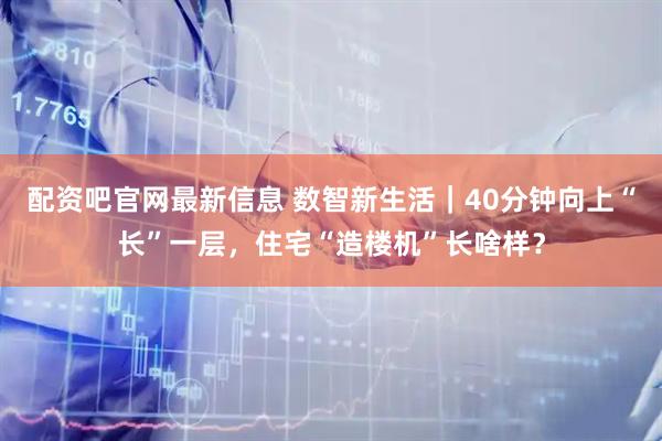 配资吧官网最新信息 数智新生活｜40分钟向上“长”一层，住宅“造楼机”长啥样？
